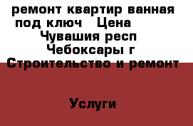 ремонт квартир ванная под ключ › Цена ­ 100 - Чувашия респ., Чебоксары г. Строительство и ремонт » Услуги   . Чувашия респ.